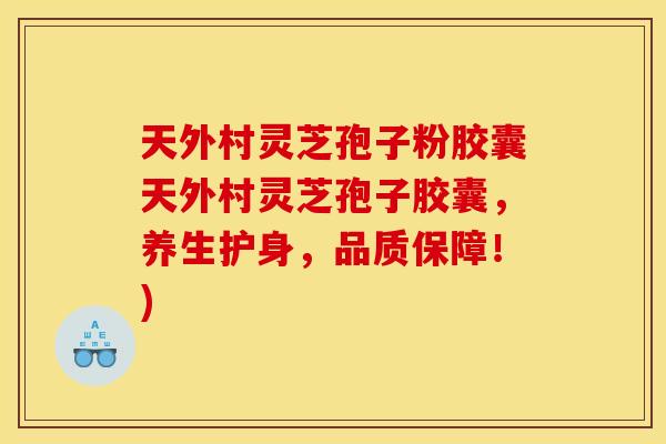 天外村灵芝孢子粉胶囊天外村灵芝孢子胶囊，养生护身，品质保障！)