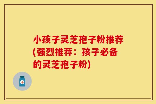 小孩子灵芝孢子粉推荐(强烈推荐：孩子必备的灵芝孢子粉)
