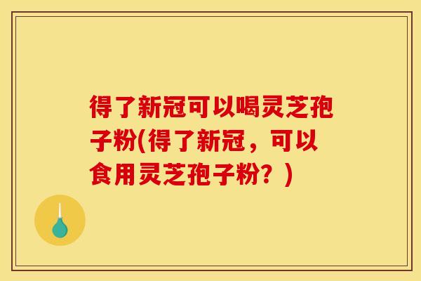 得了新冠可以喝灵芝孢子粉(得了新冠，可以食用灵芝孢子粉？)