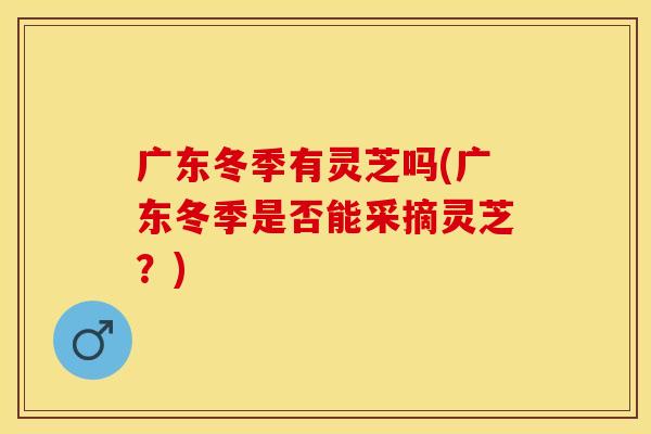 广东冬季有灵芝吗(广东冬季是否能采摘灵芝？)