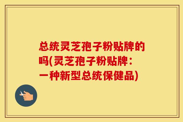 总统灵芝孢子粉贴牌的吗(灵芝孢子粉贴牌：一种新型总统保健品)