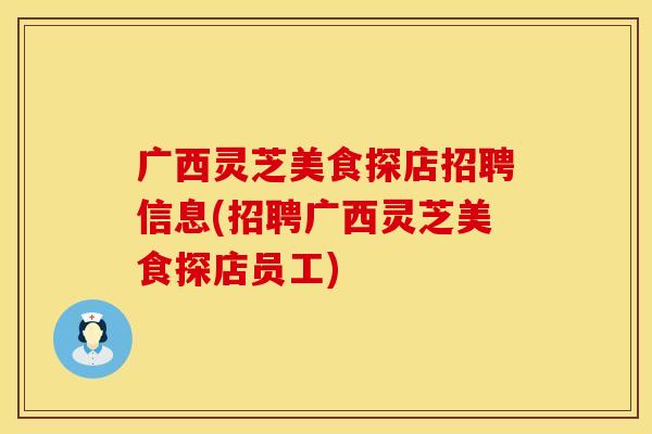 广西灵芝美食探店招聘信息(招聘广西灵芝美食探店员工)