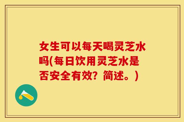 女生可以每天喝灵芝水吗(每日饮用灵芝水是否安全有效？简述。)
