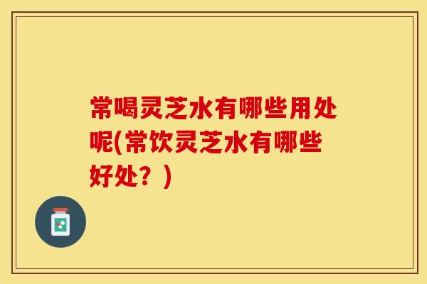 常喝灵芝水有哪些用处呢(常饮灵芝水有哪些好处？)