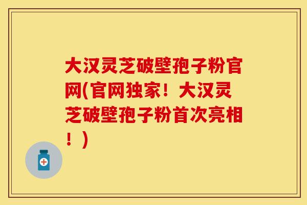 大汉灵芝破壁孢子粉官网(官网独家！大汉灵芝破壁孢子粉首次亮相！)
