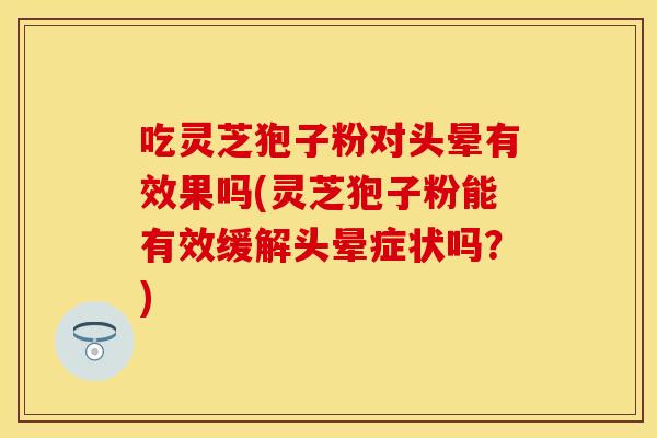 吃灵芝狍子粉对头晕有效果吗(灵芝狍子粉能有效缓解头晕症状吗？)