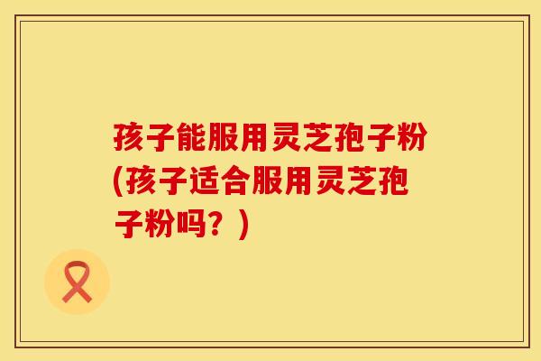 孩子能服用灵芝孢子粉(孩子适合服用灵芝孢子粉吗？)