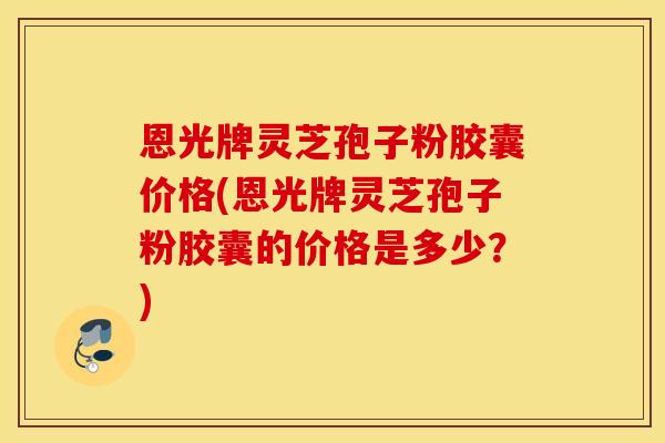 恩光牌灵芝孢子粉胶囊价格(恩光牌灵芝孢子粉胶囊的价格是多少？)