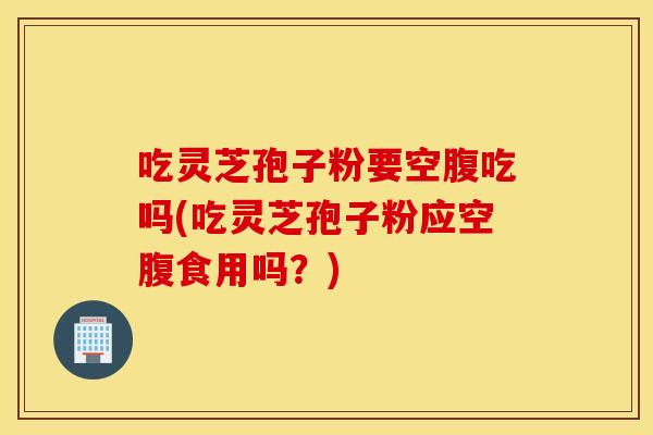 吃灵芝孢子粉要空腹吃吗(吃灵芝孢子粉应空腹食用吗？)