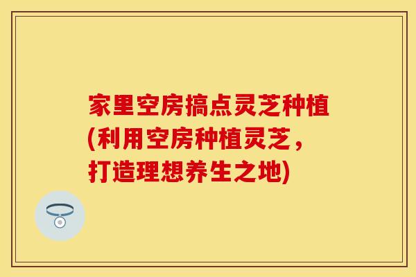家里空房搞点灵芝种植(利用空房种植灵芝，打造理想养生之地)