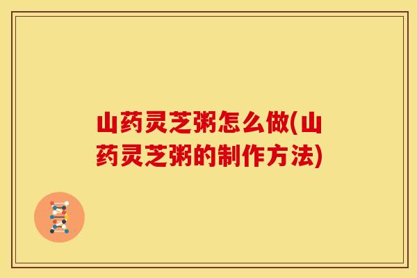 山药灵芝粥怎么做(山药灵芝粥的制作方法)