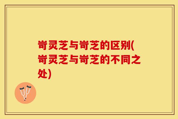 岢灵芝与岢芝的区别(岢灵芝与岢芝的不同之处)