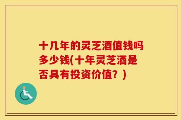 十几年的灵芝酒值钱吗多少钱(十年灵芝酒是否具有投资价值?) 十几年的灵芝酒值钱吗多少钱(十年灵芝酒是否具有投资价值?)