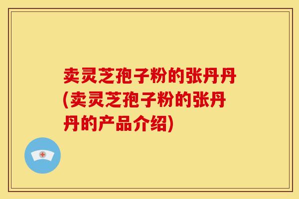 卖灵芝孢子粉的张丹丹(卖灵芝孢子粉的张丹丹的产品介绍)