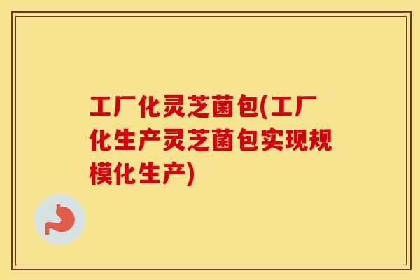 工厂化灵芝菌包(工厂化生产灵芝菌包实现规模化生产)