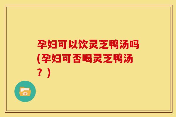 孕妇可以饮灵芝鸭汤吗(孕妇可否喝灵芝鸭汤？)