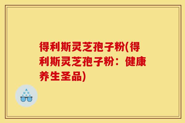 得利斯灵芝孢子粉(得利斯灵芝孢子粉：健康养生圣品)