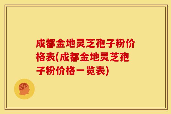 成都金地灵芝孢子粉价格表(成都金地灵芝孢子粉价格一览表)