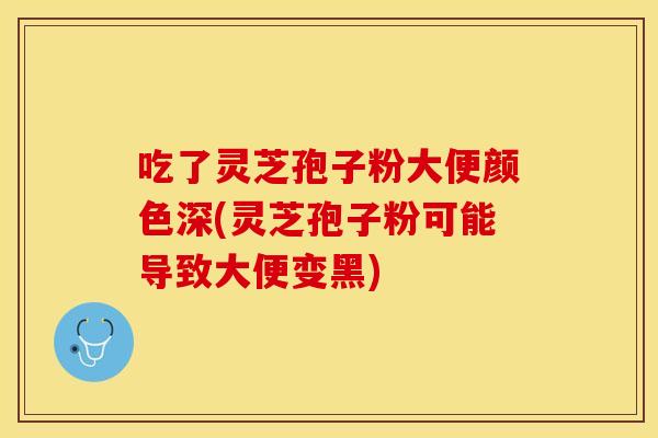 吃了灵芝孢子粉大便颜色深(灵芝孢子粉可能导致大便变黑)