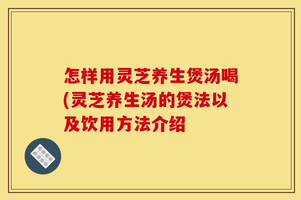 怎样用灵芝养生煲汤喝(灵芝养生汤的煲法以及饮用方法介绍