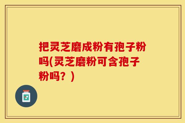 把灵芝磨成粉有孢子粉吗(灵芝磨粉可含孢子粉吗？)