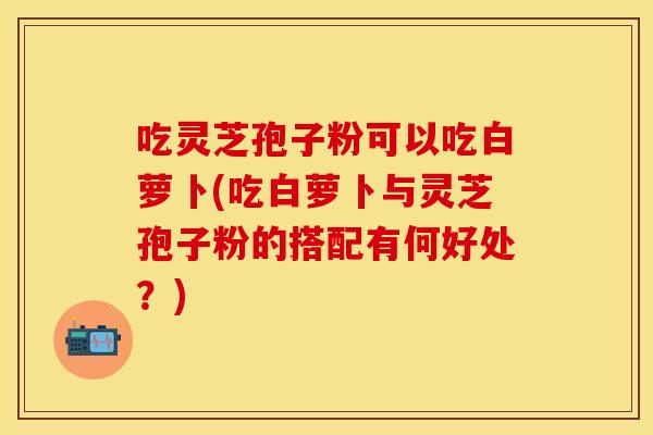 吃灵芝孢子粉可以吃白萝卜(吃白萝卜与灵芝孢子粉的搭配有何好处？)