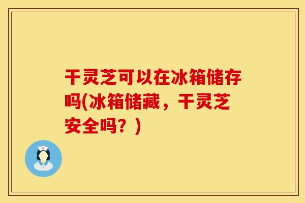 干灵芝可以在冰箱储存吗(冰箱储藏，干灵芝安全吗？)