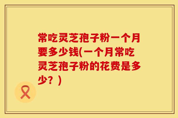 常吃灵芝孢子粉一个月要多少钱(一个月常吃灵芝孢子粉的花费是多少？)