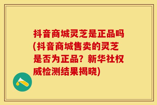 抖音商城灵芝是正品吗(抖音商城售卖的灵芝是否为正品？新华社权威检测结果揭晓)