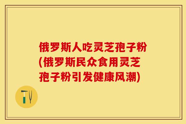 俄罗斯人吃灵芝孢子粉(俄罗斯民众食用灵芝孢子粉引发健康风潮)