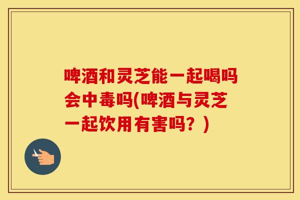 啤酒和灵芝能一起喝吗会中毒吗(啤酒与灵芝一起饮用有害吗?) 啤酒和灵芝能一起喝吗会中毒吗(啤酒与灵芝一起饮用有害吗?)