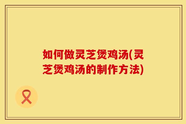如何做灵芝煲鸡汤(灵芝煲鸡汤的制作方法)