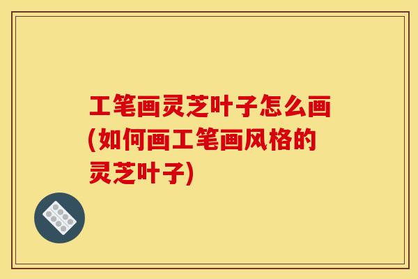 工笔画灵芝叶子怎么画(如何画工笔画风格的灵芝叶子) 工笔画灵芝叶子怎么画(如何画工笔画风格的灵芝叶子)