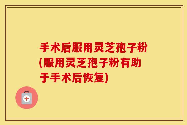 手术后服用灵芝孢子粉(服用灵芝孢子粉有助于手术后恢复)