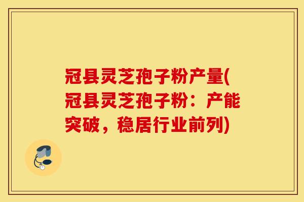 冠县灵芝孢子粉产量(冠县灵芝孢子粉：产能突破，稳居行业前列)