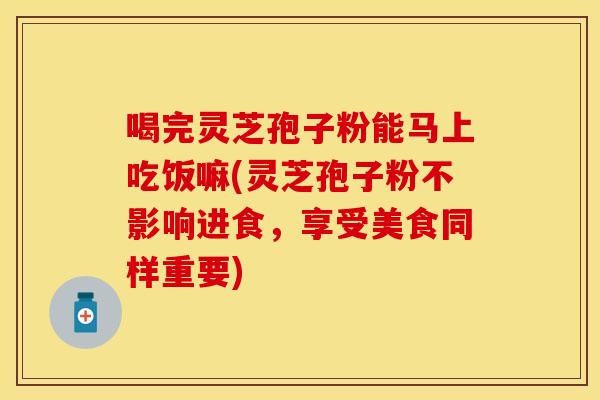 喝完灵芝孢子粉能马上吃饭嘛(灵芝孢子粉不影响进食，享受美食同样重要)
