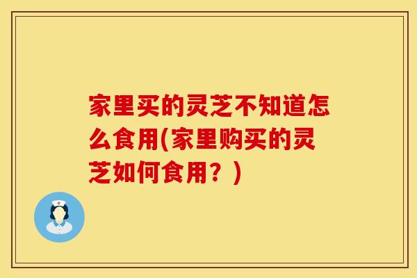 家里买的灵芝不知道怎么食用(家里购买的灵芝如何食用？)