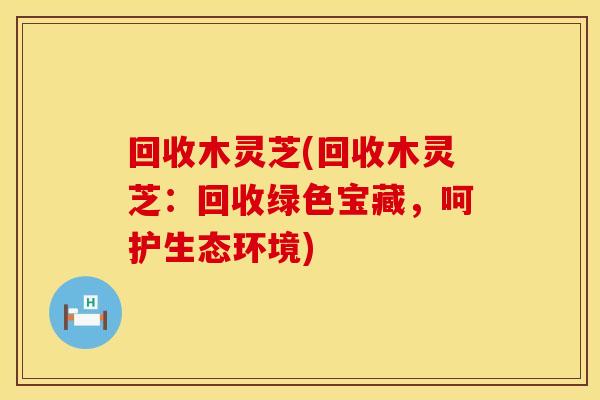 回收木灵芝(回收木灵芝：回收绿色宝藏，呵护生态环境)