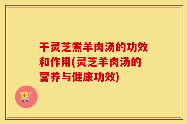 干灵芝煮羊肉汤的功效和作用(灵芝羊肉汤的营养与健康功效)