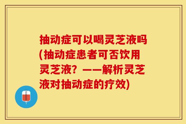 抽动症可以喝灵芝液吗(抽动症患者可否饮用灵芝液？——解析灵芝液对抽动症的疗效)