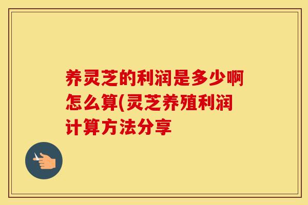 养灵芝的利润是多少啊怎么算(灵芝养殖利润计算方法分享