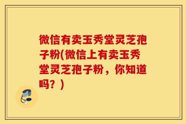 微信有卖玉秀堂灵芝孢子粉(微信上有卖玉秀堂灵芝孢子粉，你知道吗？)