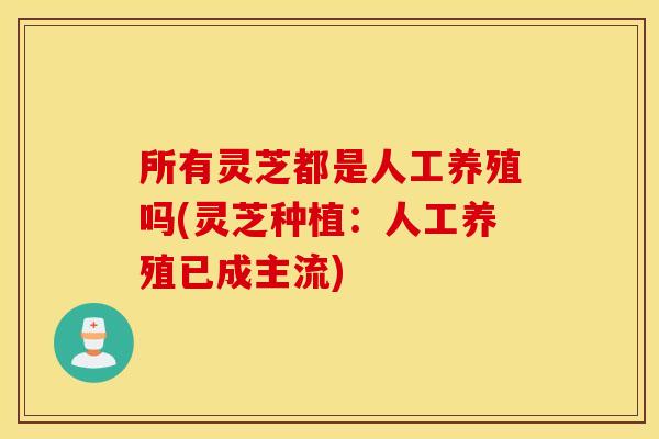 所有灵芝都是人工养殖吗(灵芝种植：人工养殖已成主流)