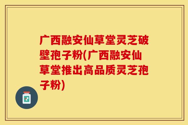 广西融安仙草堂灵芝破壁孢子粉(广西融安仙草堂推出高品质灵芝孢子粉)