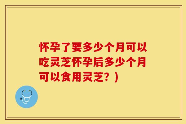 怀孕了要多少个月可以吃灵芝怀孕后多少个月可以食用灵芝？)