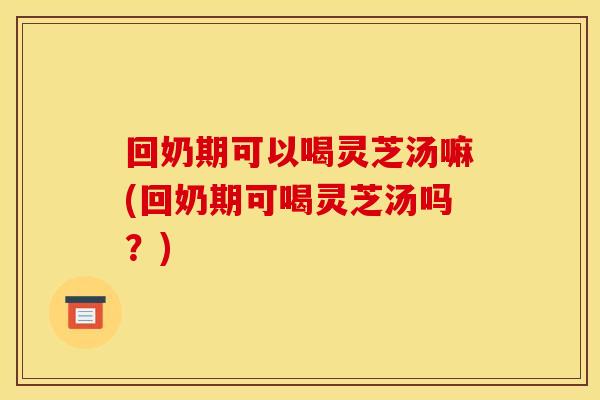 回奶期可以喝灵芝汤嘛(回奶期可喝灵芝汤吗？)