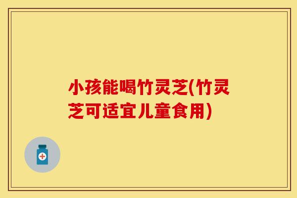 小孩能喝竹灵芝(竹灵芝可适宜儿童食用)