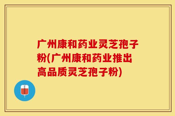 广州康和药业灵芝孢子粉(广州康和药业推出高品质灵芝孢子粉)