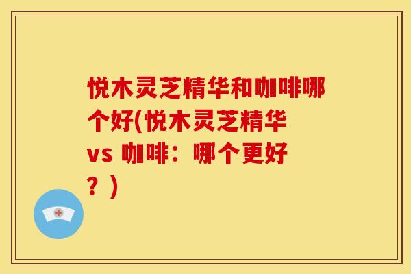 悦木灵芝精华和咖啡哪个好(悦木灵芝精华 vs 咖啡：哪个更好？)
