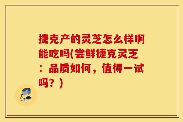 捷克产的灵芝怎么样啊能吃吗(尝鲜捷克灵芝：品质如何，值得一试吗？)